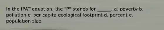 In the IPAT equation, the "P" stands for ______. a. poverty b. pollution c. per capita ecological footprint d. percent e. population size