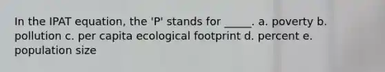 In the IPAT equation, the 'P' stands for _____. a. poverty b. pollution c. per capita ecological footprint d. percent e. population size