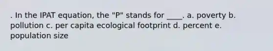 . In the IPAT equation, the "P" stands for ____. a. poverty b. pollution c. per capita ecological footprint d. percent e. population size