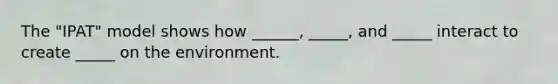 The "IPAT" model shows how ______, _____, and _____ interact to create _____ on the environment.