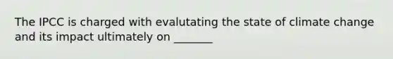 The IPCC is charged with evalutating the state of climate change and its impact ultimately on _______