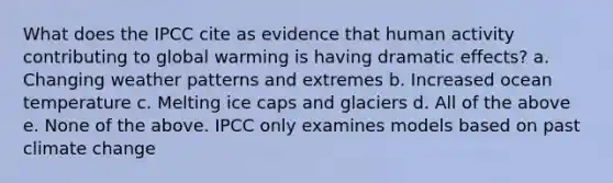 What does the IPCC cite as evidence that human activity contributing to global warming is having dramatic effects? a. Changing weather patterns and extremes b. Increased ocean temperature c. Melting ice caps and glaciers d. All of the above e. None of the above. IPCC only examines models based on past climate change