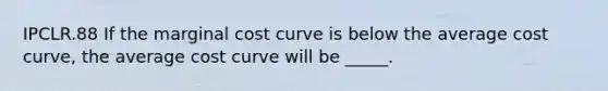 IPCLR.88 If the marginal cost curve is below the average cost curve, the average cost curve will be _____.