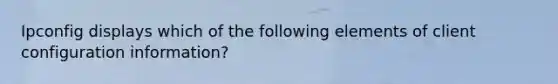 Ipconfig displays which of the following elements of client configuration information?