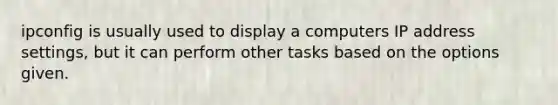 ipconfig is usually used to display a computers IP address settings, but it can perform other tasks based on the options given.