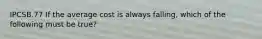 IPCSB.77 If the average cost is always falling, which of the following must be true?