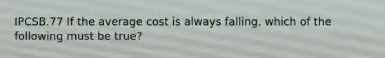IPCSB.77 If the average cost is always falling, which of the following must be true?