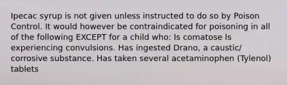 Ipecac syrup is not given unless instructed to do so by Poison Control. It would however be contraindicated for poisoning in all of the following EXCEPT for a child who: Is comatose Is experiencing convulsions. Has ingested Drano, a caustic/ corrosive substance. Has taken several acetaminophen (Tylenol) tablets