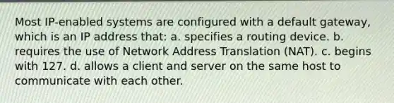 Most IP-enabled systems are configured with a default gateway, which is an IP address that: a. specifies a routing device. b. requires the use of Network Address Translation (NAT). c. begins with 127. d. allows a client and server on the same host to communicate with each other.