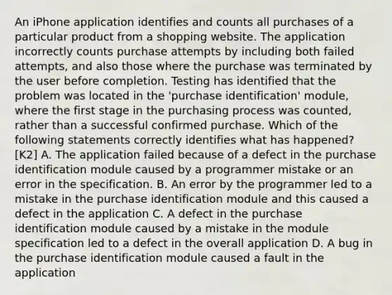 An iPhone application identifies and counts all purchases of a particular product from a shopping website. The application incorrectly counts purchase attempts by including both failed attempts, and also those where the purchase was terminated by the user before completion. Testing has identified that the problem was located in the 'purchase identification' module, where the first stage in the purchasing process was counted, rather than a successful confirmed purchase. Which of the following statements correctly identifies what has happened? [K2] A. The application failed because of a defect in the purchase identification module caused by a programmer mistake or an error in the specification. B. An error by the programmer led to a mistake in the purchase identification module and this caused a defect in the application C. A defect in the purchase identification module caused by a mistake in the module specification led to a defect in the overall application D. A bug in the purchase identification module caused a fault in the application