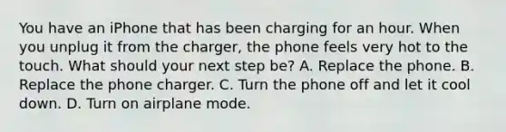 You have an iPhone that has been charging for an hour. When you unplug it from the charger, the phone feels very hot to the touch. What should your next step be? A. Replace the phone. B. Replace the phone charger. C. Turn the phone off and let it cool down. D. Turn on airplane mode.