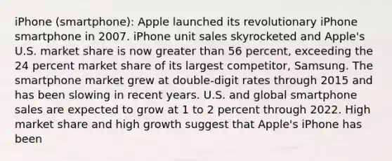 iPhone (smartphone): Apple launched its revolutionary iPhone smartphone in 2007. iPhone unit sales skyrocketed and Apple's U.S. market share is now greater than 56 percent, exceeding the 24 percent market share of its largest competitor, Samsung. The smartphone market grew at double-digit rates through 2015 and has been slowing in recent years. U.S. and global smartphone sales are expected to grow at 1 to 2 percent through 2022. High market share and high growth suggest that Apple's iPhone has been