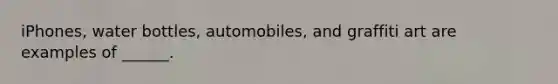 iPhones, water bottles, automobiles, and graffiti art are examples of ______.