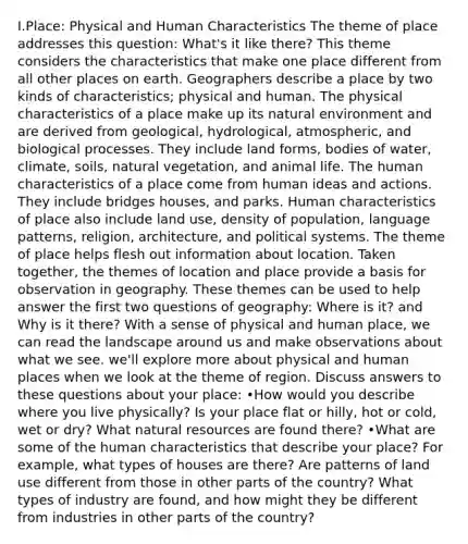 I.Place: Physical and Human Characteristics The theme of place addresses this question: What's it like there? This theme considers the characteristics that make one place different from all other places on earth. Geographers describe a place by two kinds of characteristics; physical and human. The physical characteristics of a place make up its natural environment and are derived from geological, hydrological, atmospheric, and biological processes. They include land forms, bodies of water, climate, soils, natural vegetation, and animal life. The human characteristics of a place come from human ideas and actions. They include bridges houses, and parks. Human characteristics of place also include land use, density of population, language patterns, religion, architecture, and political systems. The theme of place helps flesh out information about location. Taken together, the themes of location and place provide a basis for observation in geography. These themes can be used to help answer the first two questions of geography: Where is it? and Why is it there? With a sense of physical and human place, we can read the landscape around us and make observations about what we see. we'll explore more about physical and human places when we look at the theme of region. Discuss answers to these questions about your place: •How would you describe where you live physically? Is your place flat or hilly, hot or cold, wet or dry? What natural resources are found there? •What are some of the human characteristics that describe your place? For example, what types of houses are there? Are patterns of land use different from those in other parts of the country? What types of industry are found, and how might they be different from industries in other parts of the country?