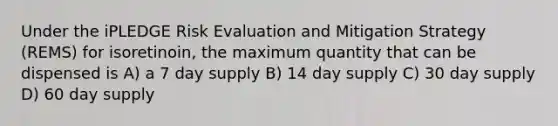 Under the iPLEDGE Risk Evaluation and Mitigation Strategy (REMS) for isoretinoin, the maximum quantity that can be dispensed is A) a 7 day supply B) 14 day supply C) 30 day supply D) 60 day supply