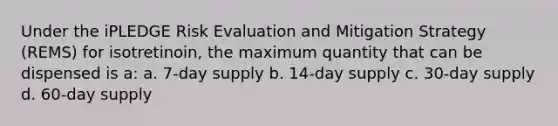 Under the iPLEDGE Risk Evaluation and Mitigation Strategy (REMS) for isotretinoin, the maximum quantity that can be dispensed is a: a. 7-day supply b. 14-day supply c. 30-day supply d. 60-day supply