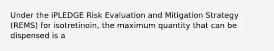 Under the iPLEDGE Risk Evaluation and Mitigation Strategy (REMS) for isotretinoin, the maximum quantity that can be dispensed is a