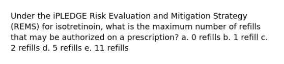 Under the iPLEDGE Risk Evaluation and Mitigation Strategy (REMS) for isotretinoin, what is the maximum number of refills that may be authorized on a prescription? a. 0 refills b. 1 refill c. 2 refills d. 5 refills e. 11 refills