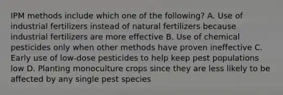 IPM methods include which one of the following? A. Use of industrial fertilizers instead of natural fertilizers because industrial fertilizers are more effective B. Use of chemical pesticides only when other methods have proven ineffective C. Early use of low-dose pesticides to help keep pest populations low D. Planting monoculture crops since they are less likely to be affected by any single pest species