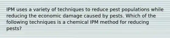 IPM uses a variety of techniques to reduce pest populations while reducing the economic damage caused by pests. Which of the following techniques is a chemical IPM method for reducing pests?