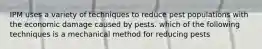 IPM uses a variety of techniques to reduce pest populations with the economic damage caused by pests. which of the following techniques is a mechanical method for reducing pests