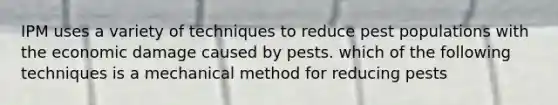 IPM uses a variety of techniques to reduce pest populations with the economic damage caused by pests. which of the following techniques is a mechanical method for reducing pests