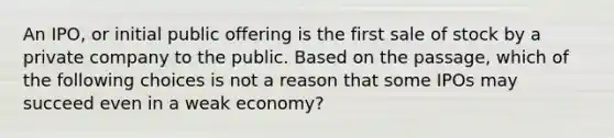 An IPO, or initial public offering is the first sale of stock by a private company to the public. Based on the passage, which of the following choices is not a reason that some IPOs may succeed even in a weak economy?