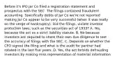 Before it's IPO Jar Co filed a registration statement and prospectus with the SEC. The filings contained fraudulent accounting. Specifically debts of Jar Co we're not reported making Jar Co appear to be very successful (when it was really on the verge of bankruptcy). Did the filings, violate investor protection laws, such as the securities act of 1933? A. Yes, because the act as a strict liability statute. B. No because investors are required to share their own due diligence to test the accuracy of filings with the SEC. C. Depends on whether the CFO signed the filing and what is the audit for partner had rotated in the last five years. D. Yes, the act forbids defrauding investors by making miss representation of material information