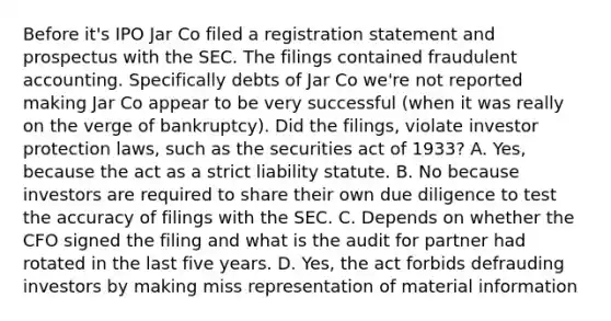 Before it's IPO Jar Co filed a registration statement and prospectus with the SEC. The filings contained fraudulent accounting. Specifically debts of Jar Co we're not reported making Jar Co appear to be very successful (when it was really on the verge of bankruptcy). Did the filings, violate investor protection laws, such as the securities act of 1933? A. Yes, because the act as a strict liability statute. B. No because investors are required to share their own due diligence to test the accuracy of filings with the SEC. C. Depends on whether the CFO signed the filing and what is the audit for partner had rotated in the last five years. D. Yes, the act forbids defrauding investors by making miss representation of material information