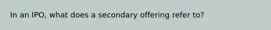 In an IPO, what does a secondary offering refer to?