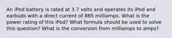 An iPod battery is rated at 3.7 volts and operates its iPod and earbuds with a direct current of 865 milliamps. What is the power rating of this iPod? What formula should be used to solve this question? What is the conversion from milliamps to amps?