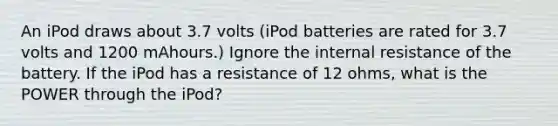 An iPod draws about 3.7 volts (iPod batteries are rated for 3.7 volts and 1200 mAhours.) Ignore the internal resistance of the battery. If the iPod has a resistance of 12 ohms, what is the POWER through the iPod?