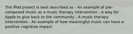 The iPod proiect is best described as - An example of pre-composed music as a music therapy intervention - A way for Apple to give back to the community - A music therapy intervention - An example of how meaningful music can have a positive cognitive impact