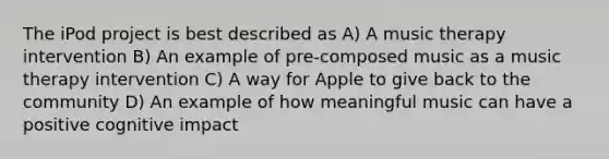 The iPod project is best described as A) A music therapy intervention B) An example of pre-composed music as a music therapy intervention C) A way for Apple to give back to the community D) An example of how meaningful music can have a positive cognitive impact