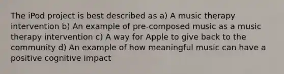 The iPod project is best described as a) A music therapy intervention b) An example of pre-composed music as a music therapy intervention c) A way for Apple to give back to the community d) An example of how meaningful music can have a positive cognitive impact