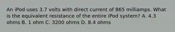 An iPod uses 3.7 volts with direct current of 865 milliamps. What is the equivalent resistance of the entire iPod system? A. 4.3 ohms B. 1 ohm C. 3200 ohms D. 8.4 ohms