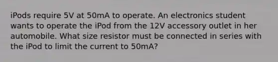 iPods require 5V at 50mA to operate. An electronics student wants to operate the iPod from the 12V accessory outlet in her automobile. What size resistor must be connected in series with the iPod to limit the current to 50mA?