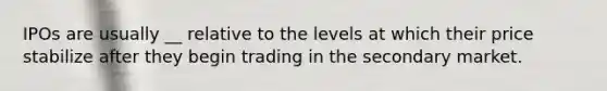 IPOs are usually __ relative to the levels at which their price stabilize after they begin trading in the secondary market.