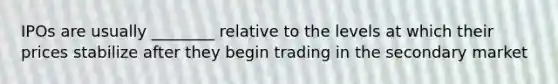 IPOs are usually ________ relative to the levels at which their prices stabilize after they begin trading in the secondary market