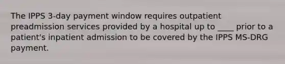 The IPPS 3-day payment window requires outpatient preadmission services provided by a hospital up to ____ prior to a patient's inpatient admission to be covered by the IPPS MS-DRG payment.