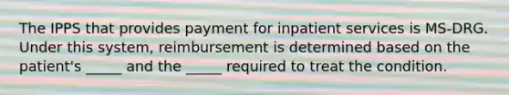 The IPPS that provides payment for inpatient services is MS-DRG. Under this system, reimbursement is determined based on the patient's _____ and the _____ required to treat the condition.