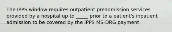 The IPPS window requires outpatient preadmission services provided by a hospital up to _____ prior to a patient's inpatient admission to be covered by the IPPS MS-DRG payment.