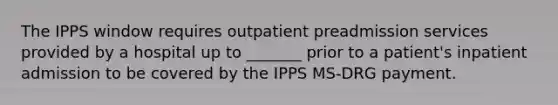 The IPPS window requires outpatient preadmission services provided by a hospital up to _______ prior to a patient's inpatient admission to be covered by the IPPS MS-DRG payment.