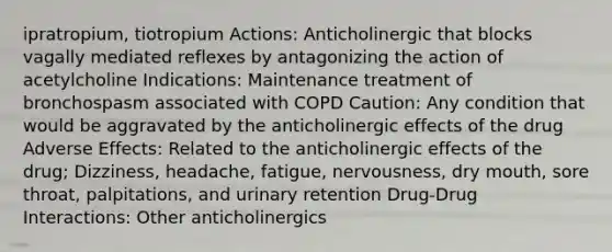 ipratropium, tiotropium Actions: Anticholinergic that blocks vagally mediated reflexes by antagonizing the action of acetylcholine Indications: Maintenance treatment of bronchospasm associated with COPD Caution: Any condition that would be aggravated by the anticholinergic effects of the drug Adverse Effects: Related to the anticholinergic effects of the drug; Dizziness, headache, fatigue, nervousness, dry mouth, sore throat, palpitations, and urinary retention Drug-Drug Interactions: Other anticholinergics