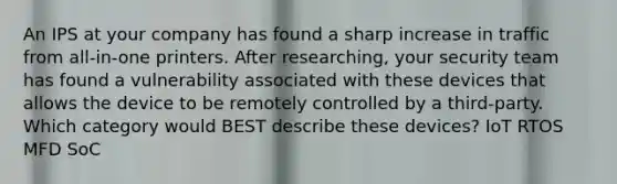 An IPS at your company has found a sharp increase in traffic from all-in-one printers. After researching, your security team has found a vulnerability associated with these devices that allows the device to be remotely controlled by a third-party. Which category would BEST describe these devices? IoT RTOS MFD SoC