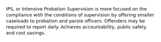 IPS, or Intensive Probation Supervision is more focused on the compliance with the conditions of supervision by offering smaller caseloads to probation and parole officers. Offenders may be required to report daily. Achieves accountability, public safety and cost savings.