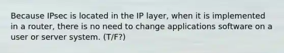 Because IPsec is located in the IP layer, when it is implemented in a router, there is no need to change applications software on a user or server system. (T/F?)