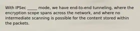 With IPSec _____ mode, we have end-to-end tunneling, where the encryption scope spans across the network, and where no intermediate scanning is possible for the content stored within the packets.