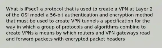 What is IPsec? a protocol that is used to create a VPN at Layer 2 of the OSI model a 56-bit authentication and encryption method that must be used to create VPN tunnels a specification for the way in which a group of protocols and algorithms combine to create VPNs a means by which routers and VPN gateways read and forward packets with encrypted packet headers