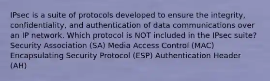 IPsec is a suite of protocols developed to ensure the integrity, confidentiality, and authentication of data communications over an IP network. Which protocol is NOT included in the IPsec suite? Security Association (SA) Media Access Control (MAC) Encapsulating Security Protocol (ESP) Authentication Header (AH)